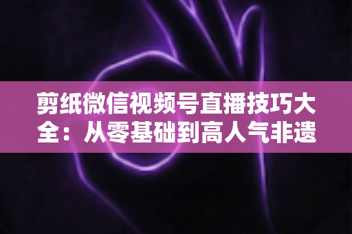 剪纸微信视频号直播技巧大全：从零基础到高人气非遗直播间的实战指南