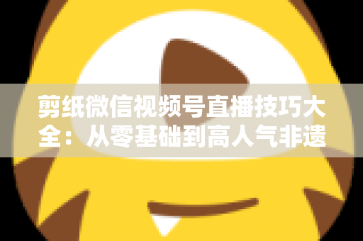 剪纸微信视频号直播技巧大全：从零基础到高人气非遗直播间的实战指南