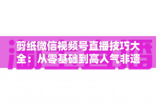 剪纸微信视频号直播技巧大全：从零基础到高人气非遗直播间的实战指南