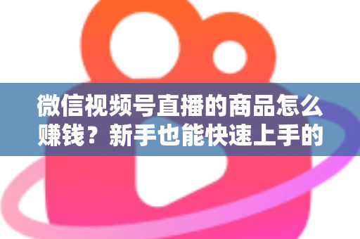 微信视频号直播的商品怎么赚钱?新手也能快速上手的视频号直播带货变现全攻略 微信视频号直播的商品怎么赚钱?新手也能快速上手的视频号直播带货变现全攻略