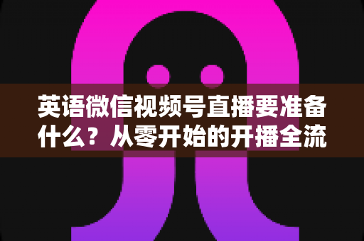 英语微信视频号直播要准备什么？从零开始的开播全流程准备清单与实战攻略