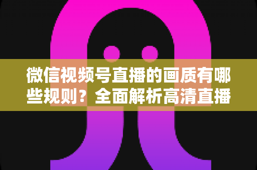 微信视频号直播的画质有哪些规则?全面解析高清直播参数设置与优化技巧 微信视频号直播的画质有哪些规则?全面解析高清直播参数设置与优化技巧