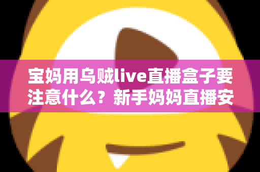 宝妈用乌贼live直播盒子要注意什么?新手妈妈直播安全避坑与实用全攻略 宝妈用乌贼live直播盒子要注意什么?新手妈妈直播安全避坑与实用全攻略