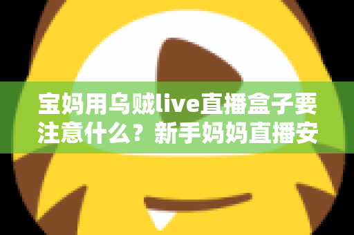 宝妈用乌贼live直播盒子要注意什么?新手妈妈直播安全避坑与实用全攻略 宝妈用乌贼live直播盒子要注意什么?新手妈妈直播安全避坑与实用全攻略