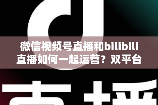 微信视频号直播和bilibili直播如何一起运营？双平台直播协同运营全攻略与实战指南