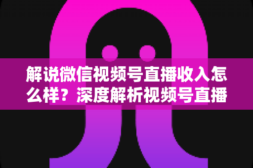 解说微信视频号直播收入怎么样？深度解析视频号直播的赚钱模式与真实收益水平