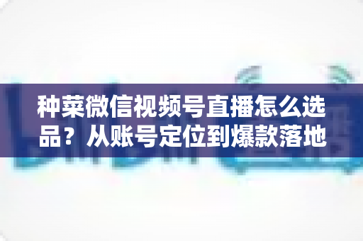 种菜微信视频号直播怎么选品?从账号定位到爆款落地的全流程实战指南 种菜微信视频号直播怎么选品?从账号定位到爆款落地的全流程实战指南