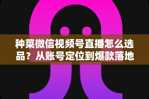 种菜微信视频号直播怎么选品？从账号定位到爆款落地的全流程实战指南