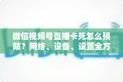 微信视频号直播卡死怎么预防？网络、设备、设置全方位防卡实战指南