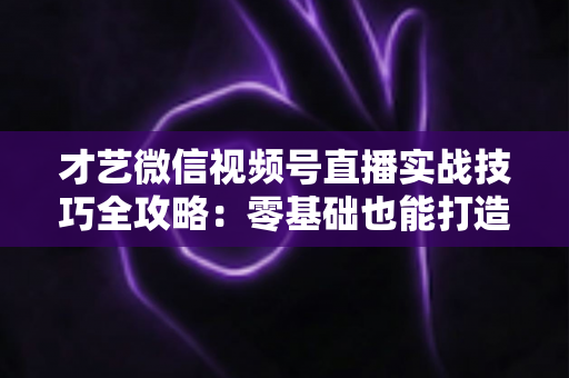 才艺微信视频号直播实战技巧全攻略:零基础也能打造高人气直播间 才艺微信视频号直播实战技巧全攻略:零基础也能打造高人气直播间