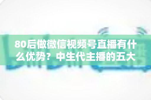 80后做微信视频号直播有什么优势?中生代主播的五大竞争力与实操指南 80后做微信视频号直播有什么优势?中生代主播的五大竞争力与实操指南