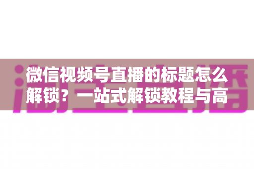 微信视频号直播的标题怎么解锁?一站式解锁教程与高流量标题优化秘籍 微信视频号直播的标题怎么解锁?一站式解锁教程与高流量标题优化秘籍