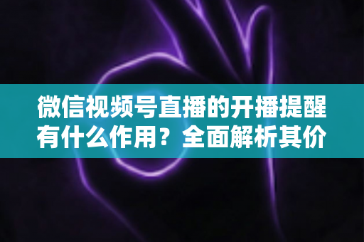 微信视频号直播的开播提醒有什么作用?全面解析其价值与使用技巧 微信视频号直播的开播提醒有什么作用?全面解析其价值与使用技巧