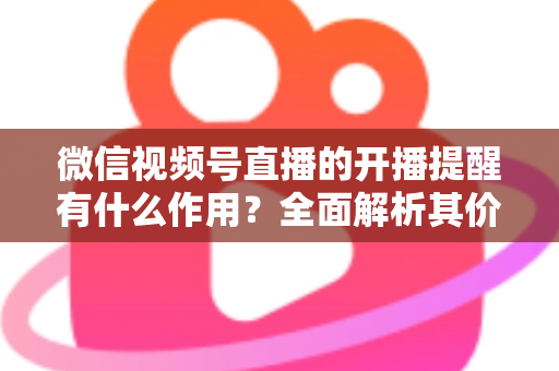 微信视频号直播的开播提醒有什么作用?全面解析其价值与使用技巧 微信视频号直播的开播提醒有什么作用?全面解析其价值与使用技巧