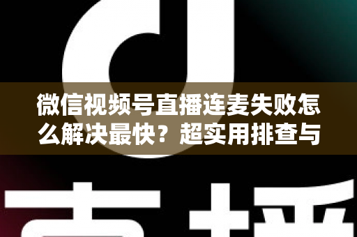 微信视频号直播连麦失败怎么解决最快？超实用排查与修复全攻略