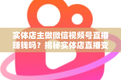 实体店主做微信视频号直播赚钱吗？揭秘实体店直播变现的真实路径与实操攻略