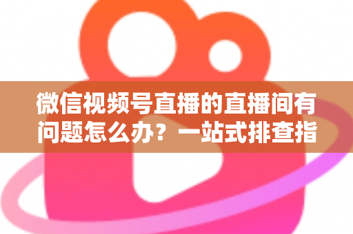 微信视频号直播的直播间有问题怎么办?一站式排查指南与实用解决方案 微信视频号直播的直播间有问题怎么办?一站式排查指南与实用解决方案