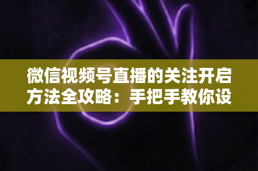 微信视频号直播的关注开启方法全攻略：手把手教你设置关注提醒，轻松不错过每一场精彩直播