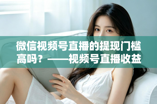 微信视频号直播的提现门槛高吗?——视频号直播收益提现规则全面解析与实操指南 微信视频号直播的提现门槛高吗?——视频号直播收益提现规则全面解析与实操指南