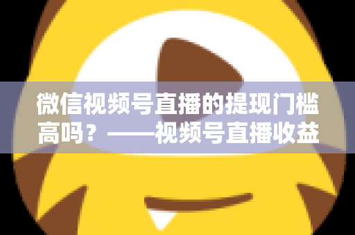 微信视频号直播的提现门槛高吗?——视频号直播收益提现规则全面解析与实操指南 微信视频号直播的提现门槛高吗?——视频号直播收益提现规则全面解析与实操指南