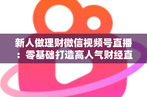 新人做理财微信视频号直播:零基础打造高人气财经直播间的实战全攻略 新人做理财微信视频号直播:零基础打造高人气财经直播间的实战全攻略