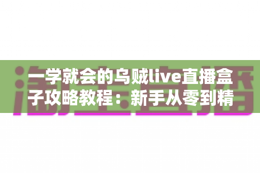 一学就会的乌贼live直播盒子攻略教程:新手从零到精通的完整上手指南 一学就会的乌贼live直播盒子攻略教程:新手从零到精通的完整上手指南