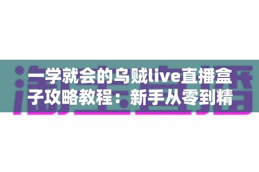 一学就会的乌贼live直播盒子攻略教程:新手从零到精通的完整上手指南 一学就会的乌贼live直播盒子攻略教程:新手从零到精通的完整上手指南