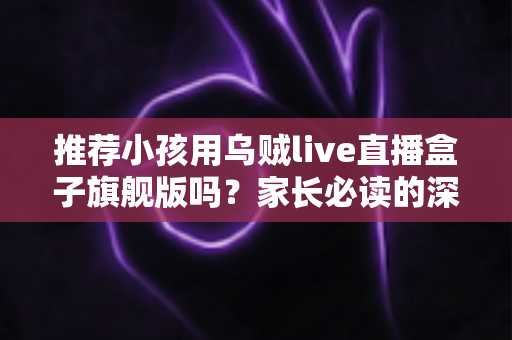 推荐小孩用乌贼live直播盒子旗舰版吗？家长必读的深度分析与安全建议
