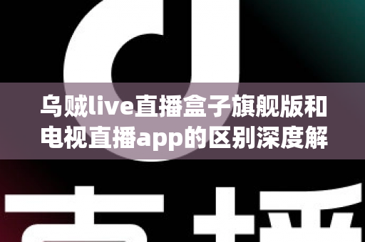 乌贼live直播盒子旗舰版和电视直播app的区别深度解析：硬件盒子与软件应用到底怎么选？