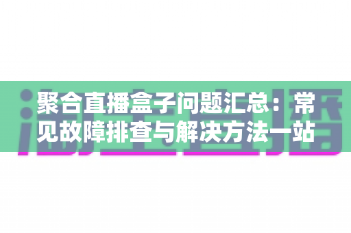 聚合直播盒子问题汇总：常见故障排查与解决方法一站式指南