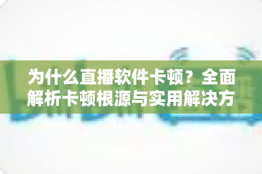 为什么直播软件卡顿?全面解析卡顿根源与实用解决方案指南 为什么直播软件卡顿?全面解析卡顿根源与实用解决方案指南