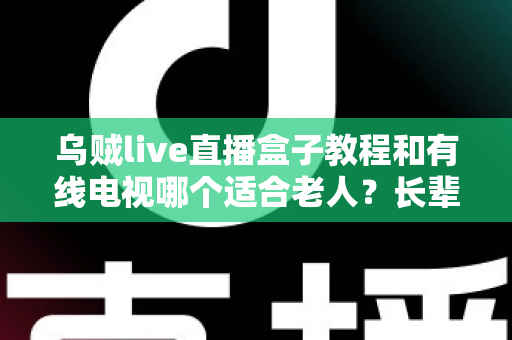 乌贼live直播盒子教程和有线电视哪个适合老人?长辈家庭观影方案全面对比指南 乌贼live直播盒子教程和有线电视哪个适合老人?长辈家庭观影方案全面对比指南