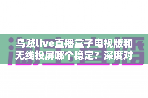 乌贼live直播盒子电视版和无线投屏哪个稳定?深度对比分析与实用优化指南 乌贼live直播盒子电视版和无线投屏哪个稳定?深度对比分析与实用优化指南