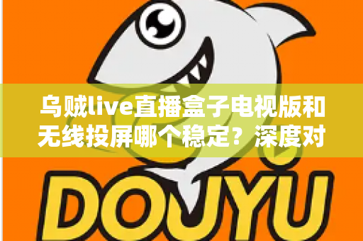 乌贼live直播盒子电视版和无线投屏哪个稳定？深度对比分析与实用优化指南