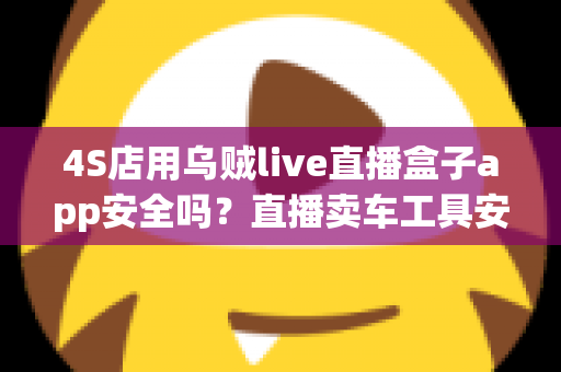4S店用乌贼live直播盒子app安全吗?直播卖车工具安全性全面解析与合规使用指南 4S店用乌贼live直播盒子app安全吗?直播卖车工具安全性全面解析与合规使用指南