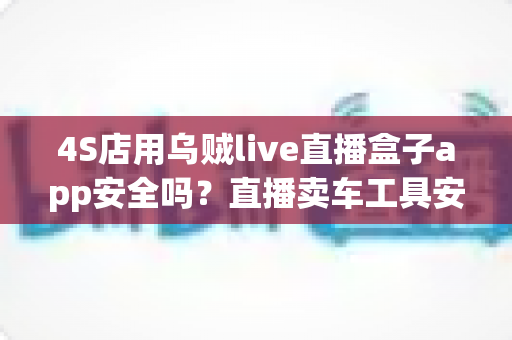 4S店用乌贼live直播盒子app安全吗?直播卖车工具安全性全面解析与合规使用指南 4S店用乌贼live直播盒子app安全吗?直播卖车工具安全性全面解析与合规使用指南
