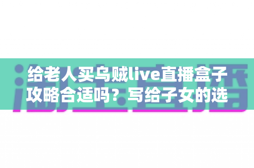 给老人买乌贼live直播盒子攻略合适吗?写给子女的选购指南与实用建议 给老人买乌贼live直播盒子攻略合适吗?写给子女的选购指南与实用建议