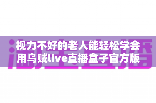 视力不好的老人能轻松学会用乌贼live直播盒子官方版吗？老年用户上手难度与实用指南全解析