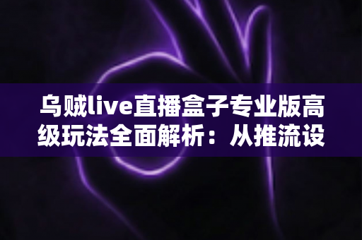乌贼live直播盒子专业版高级玩法全面解析：从推流设置到数据复盘的进阶实战指南