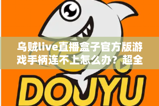 乌贼live直播盒子官方版游戏手柄连不上怎么办？超全排查指南助你秒速恢复畅玩体验