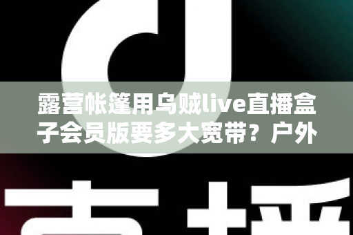 露营帐篷用乌贼live直播盒子会员版要多大宽带？户外直播带宽配置全攻略