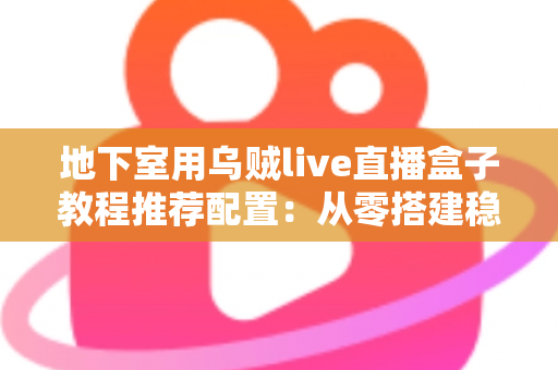 地下室用乌贼live直播盒子教程推荐配置:从零搭建稳定高清直播间的完整指南 地下室用乌贼live直播盒子教程推荐配置:从零搭建稳定高清直播间的完整指南