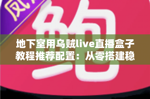 地下室用乌贼live直播盒子教程推荐配置：从零搭建稳定高清直播间的完整指南