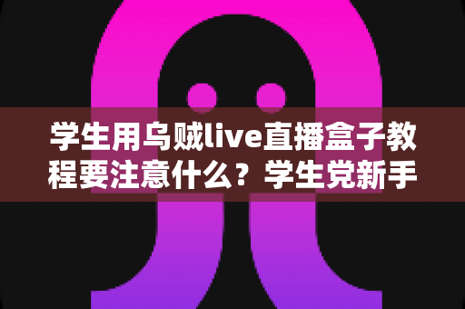 学生用乌贼live直播盒子教程要注意什么？学生党新手必看的避坑与实操全攻略