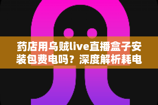 药店用乌贼live直播盒子安装包费电吗？深度解析耗电真相、成本测算与省电全攻略