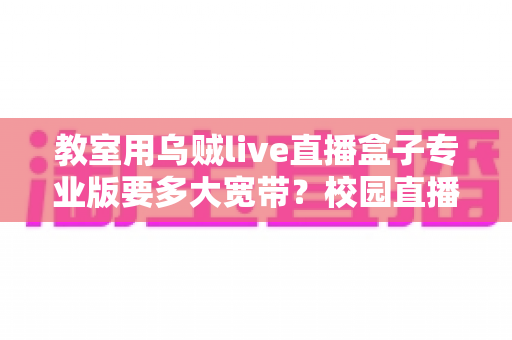 教室用乌贼live直播盒子专业版要多大宽带？校园直播带宽配置全攻略与选型指南