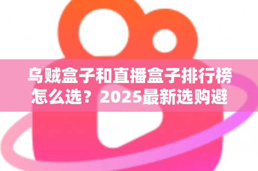 乌贼盒子和直播盒子排行榜怎么选？2025最新选购避坑指南与实用技巧全解析