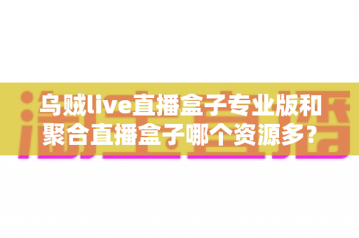 乌贼live直播盒子专业版和聚合直播盒子哪个资源多？深度对比分析帮你选对工具
