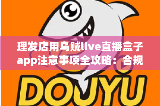理发店用乌贼live直播盒子app注意事项全攻略：合规开播、保护隐私、高效引流的实战指南