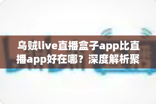 乌贼live直播盒子app比直播app好在哪？深度解析聚合直播盒子的核心优势与使用体验